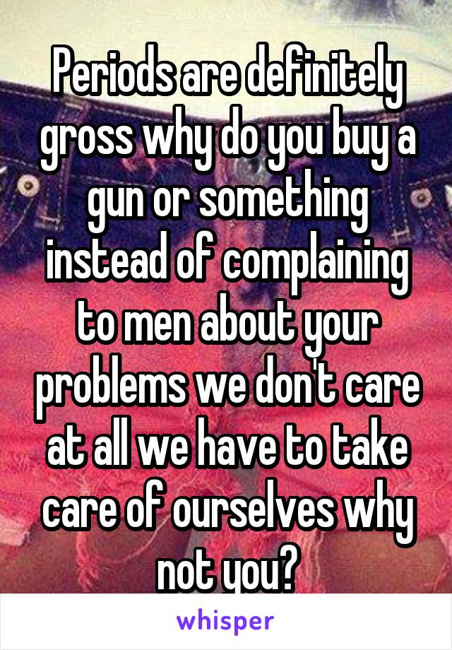 Periods are definitely gross why do you buy a gun or something instead of complaining to men about your problems we don't care at all we have to take care of ourselves why not you?