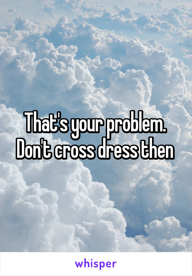 That's your problem.  Don't cross dress then 