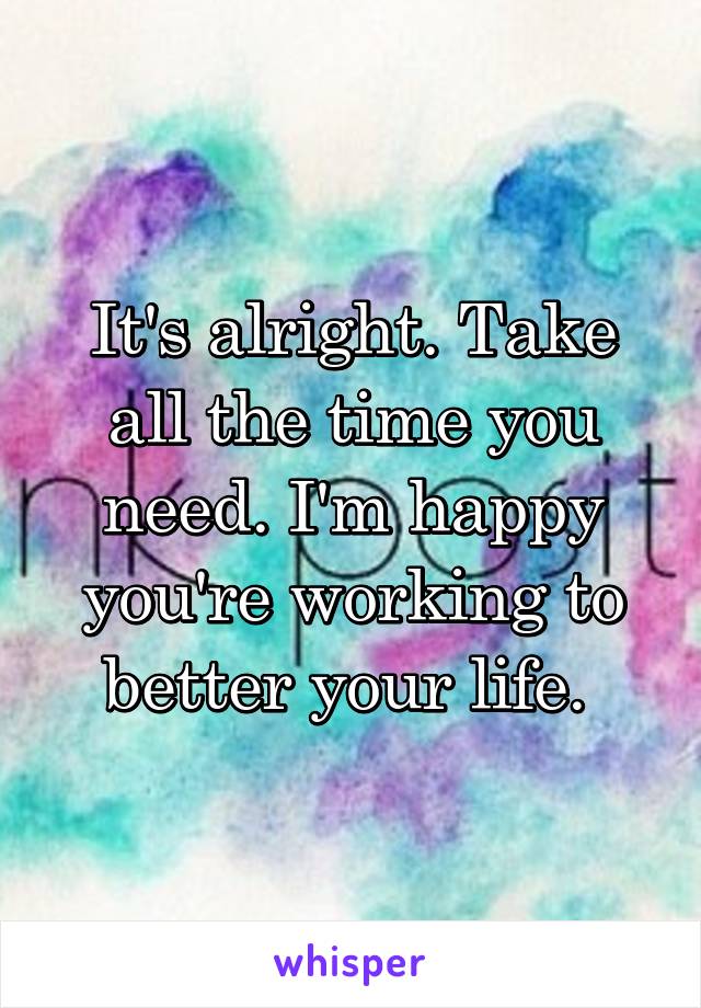 It's alright. Take all the time you need. I'm happy you're working to better your life. 