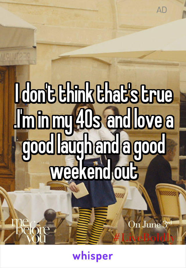 I don't think that's true .I'm in my 40s  and love a good laugh and a good weekend out