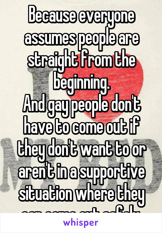 Because everyone assumes people are straight from the beginning.
And gay people don't have to come out if they don't want to or aren't in a supportive situation where they can come out safely.