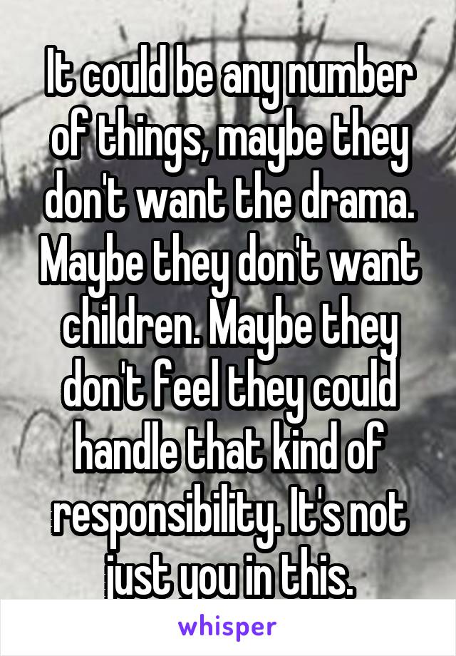 It could be any number of things, maybe they don't want the drama. Maybe they don't want children. Maybe they don't feel they could handle that kind of responsibility. It's not just you in this.