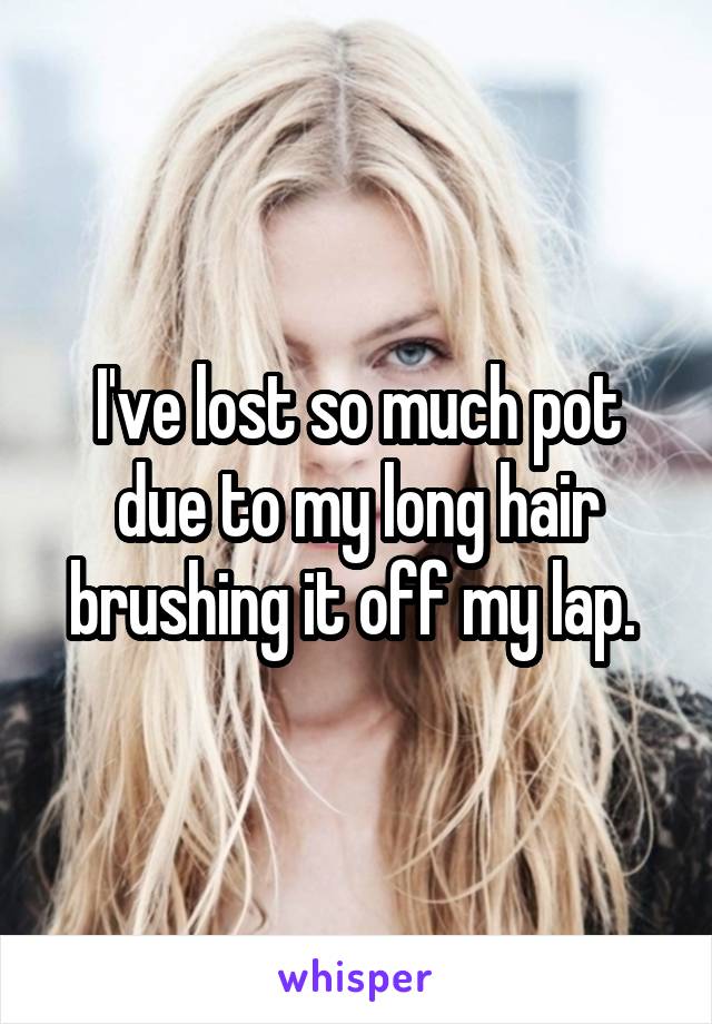 I've lost so much pot due to my long hair brushing it off my lap. 