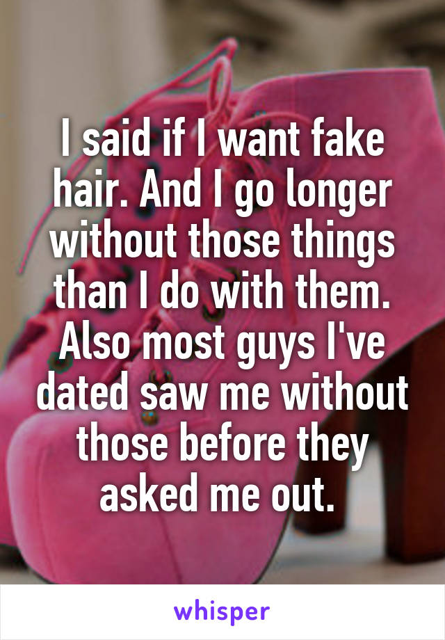 I said if I want fake hair. And I go longer without those things than I do with them. Also most guys I've dated saw me without those before they asked me out. 