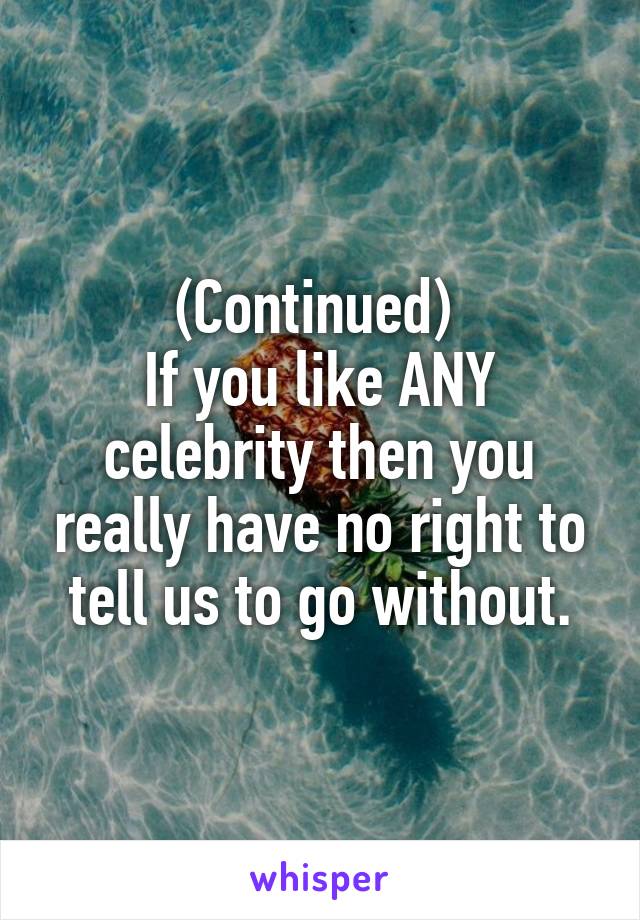 (Continued) 
If you like ANY celebrity then you really have no right to tell us to go without.