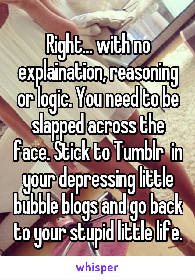 Right... with no explaination, reasoning or logic. You need to be slapped across the face. Stick to Tumblr  in your depressing little bubble blogs and go back to your stupid little life.