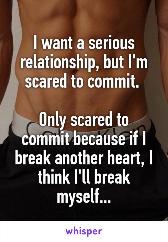 I want a serious relationship, but I'm scared to commit. 

Only scared to commit because if I break another heart, I think I'll break myself...
