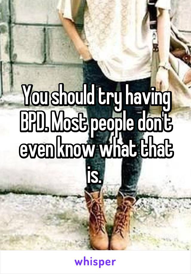 You should try having BPD. Most people don't even know what that is. 