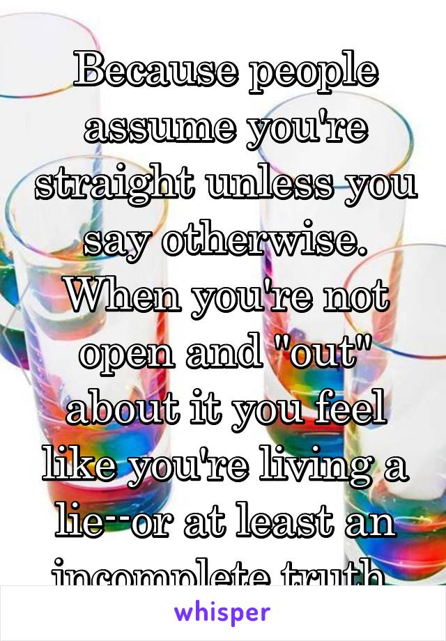 Because people assume you're straight unless you say otherwise.
When you're not open and "out" about it you feel like you're living a lie--or at least an incomplete truth.