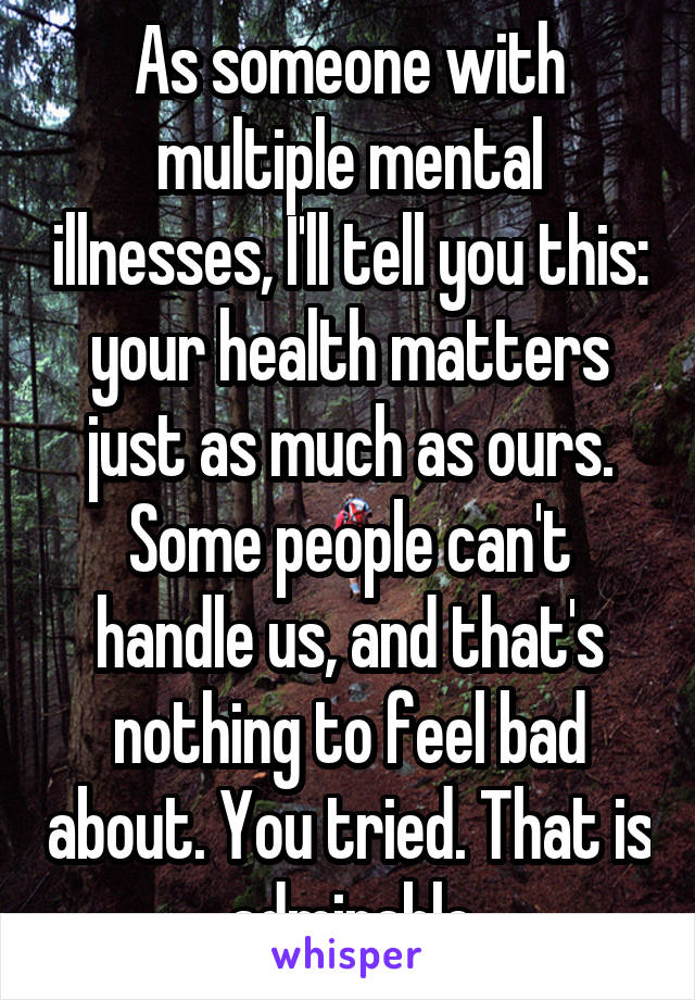 As someone with multiple mental illnesses, I'll tell you this: your health matters just as much as ours. Some people can't handle us, and that's nothing to feel bad about. You tried. That is admirable