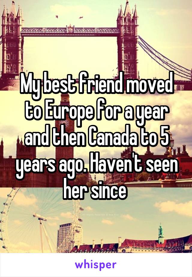 My best friend moved to Europe for a year and then Canada to 5 years ago. Haven't seen her since 