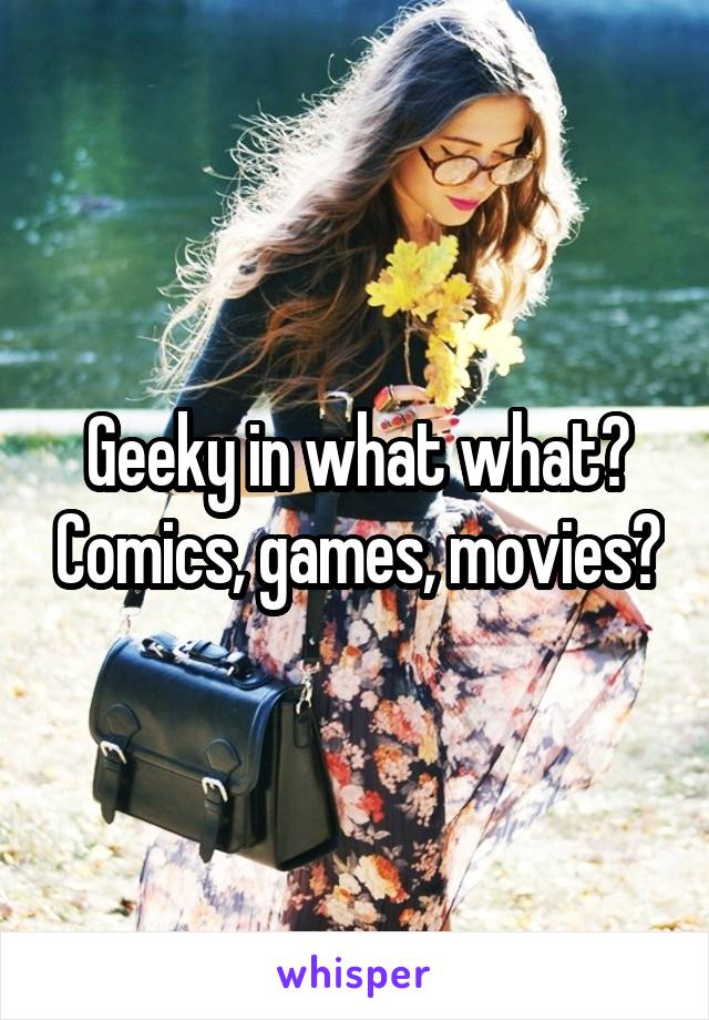 Geeky in what what? Comics, games, movies?