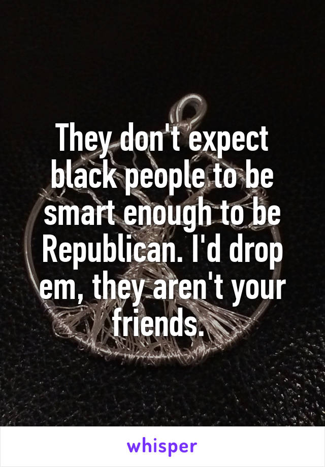 They don't expect black people to be smart enough to be Republican. I'd drop em, they aren't your friends. 