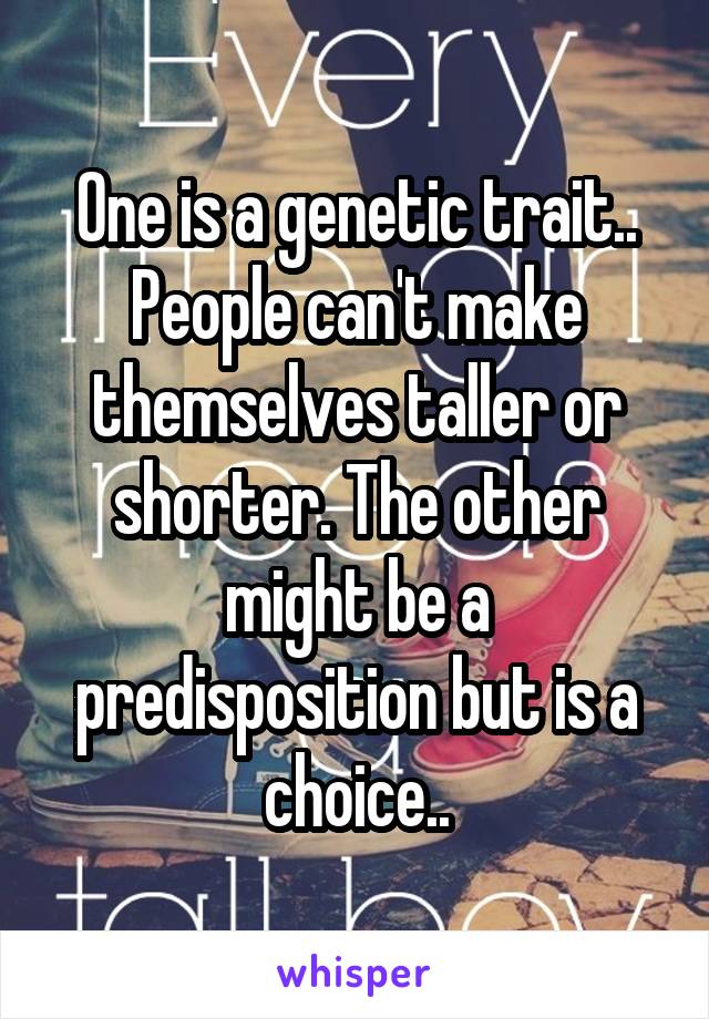 One is a genetic trait.. People can't make themselves taller or shorter. The other might be a predisposition but is a choice..