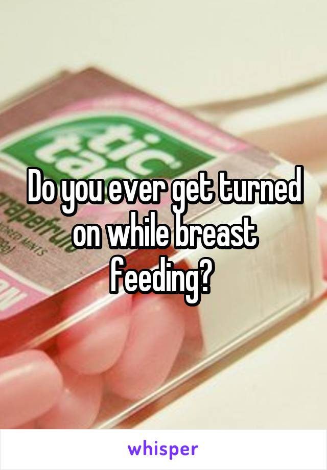 Do you ever get turned on while breast feeding? 