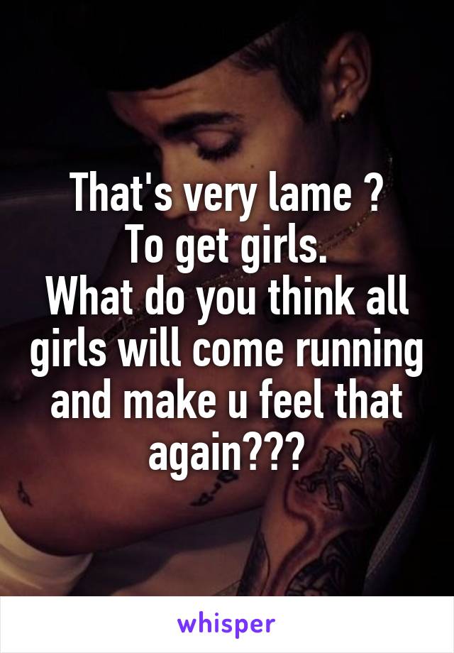 That's very lame 😂
To get girls.
What do you think all girls will come running and make u feel that again😂😂😂