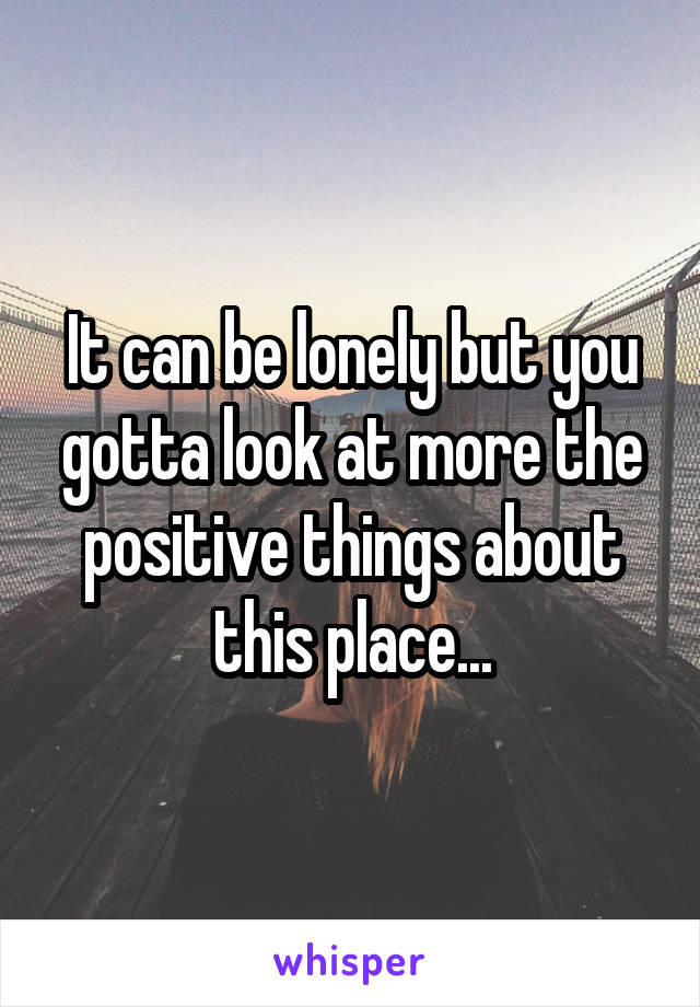 It can be lonely but you gotta look at more the positive things about this place...