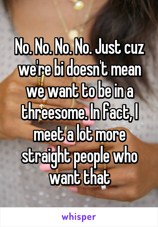 No. No. No. No. Just cuz we're bi doesn't mean we want to be in a threesome. In fact, I meet a lot more straight people who want that