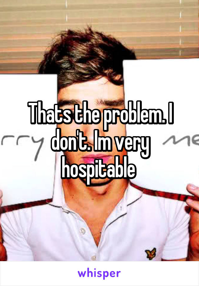 Thats the problem. I don't. Im very hospitable 