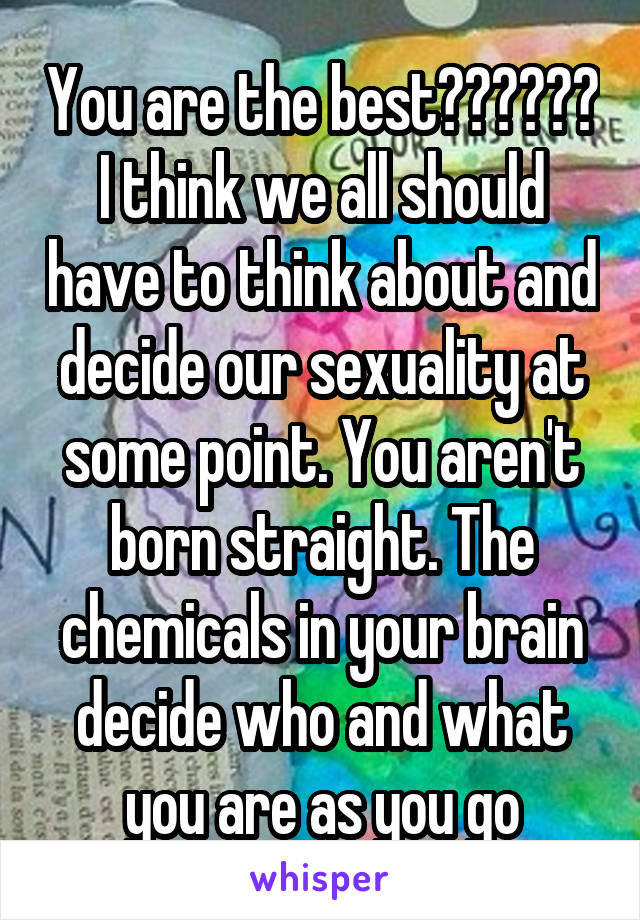 You are the best💙💜❤️💚💛 I think we all should have to think about and decide our sexuality at some point. You aren't born straight. The chemicals in your brain decide who and what you are as you go