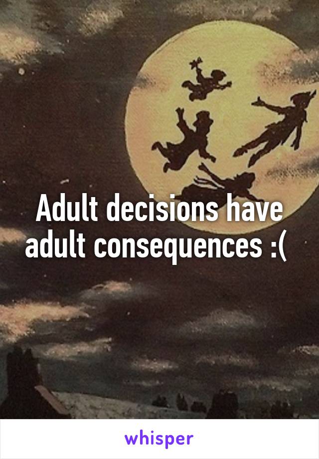 Adult decisions have adult consequences :( 