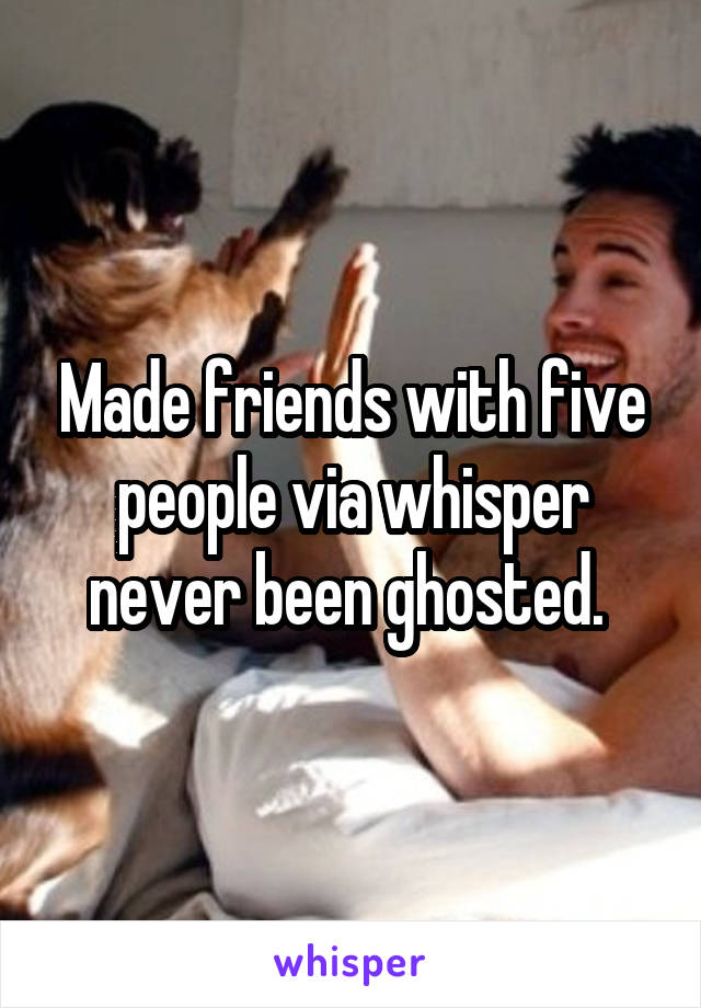 Made friends with five people via whisper never been ghosted. 