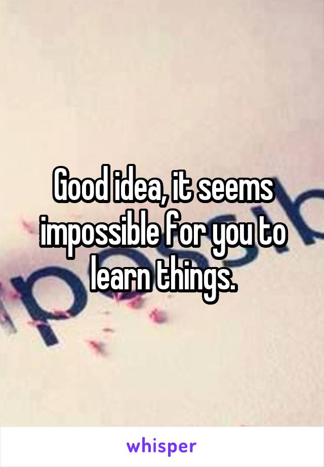 Good idea, it seems impossible for you to learn things.