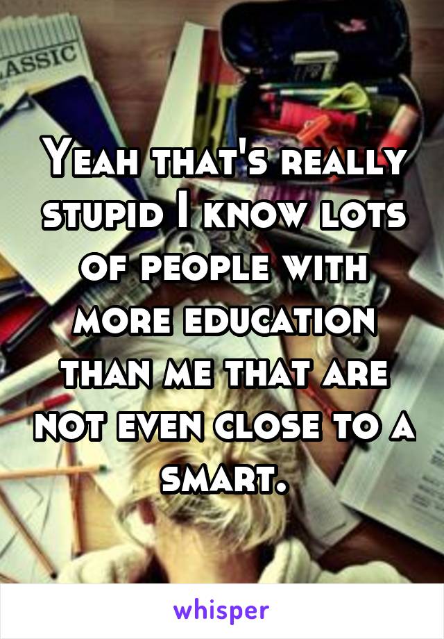 Yeah that's really stupid I know lots of people with more education than me that are not even close to a smart.