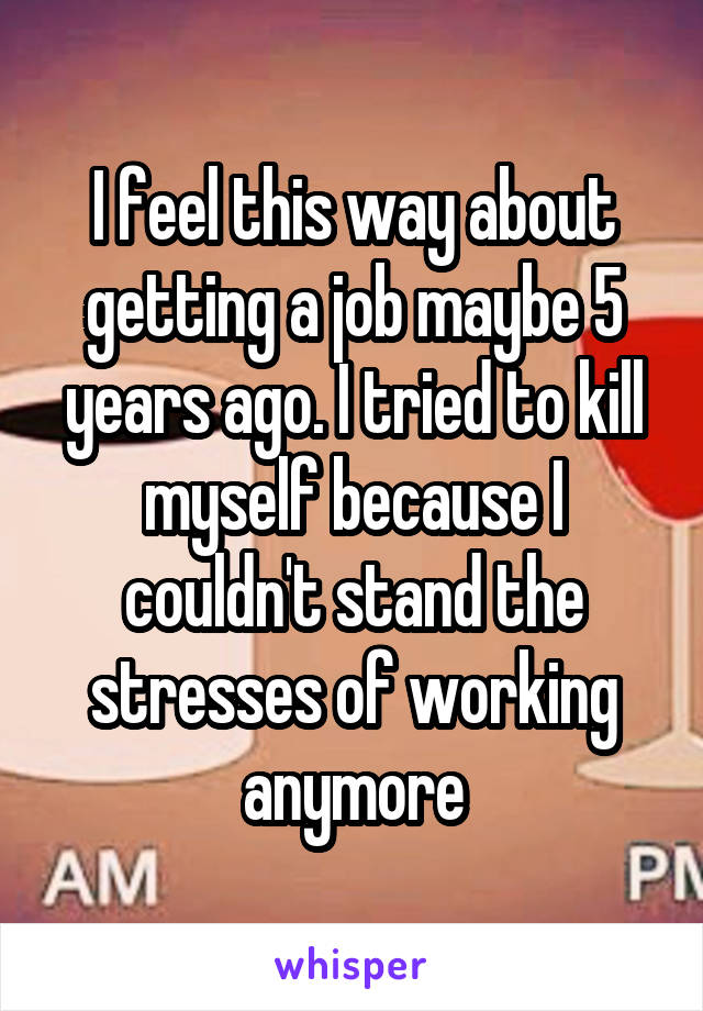 I feel this way about getting a job maybe 5 years ago. I tried to kill myself because I couldn't stand the stresses of working anymore