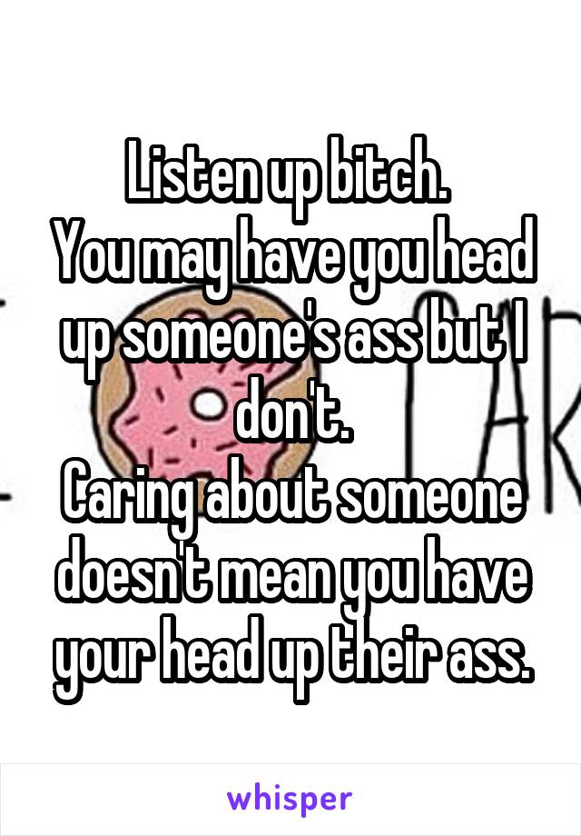 Listen up bitch. 
You may have you head up someone's ass but I don't.
Caring about someone doesn't mean you have your head up their ass.