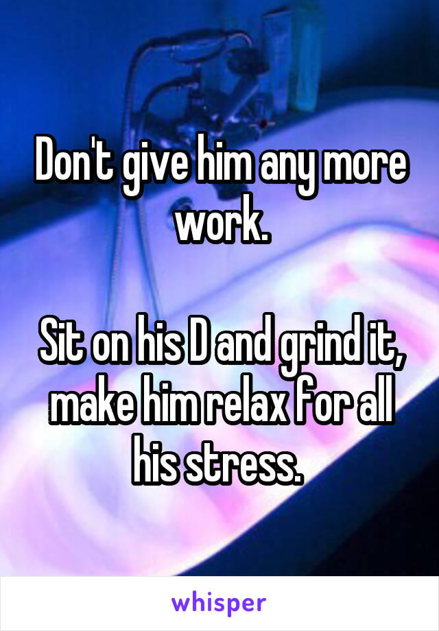 Don't give him any more work.

Sit on his D and grind it, make him relax for all his stress. 