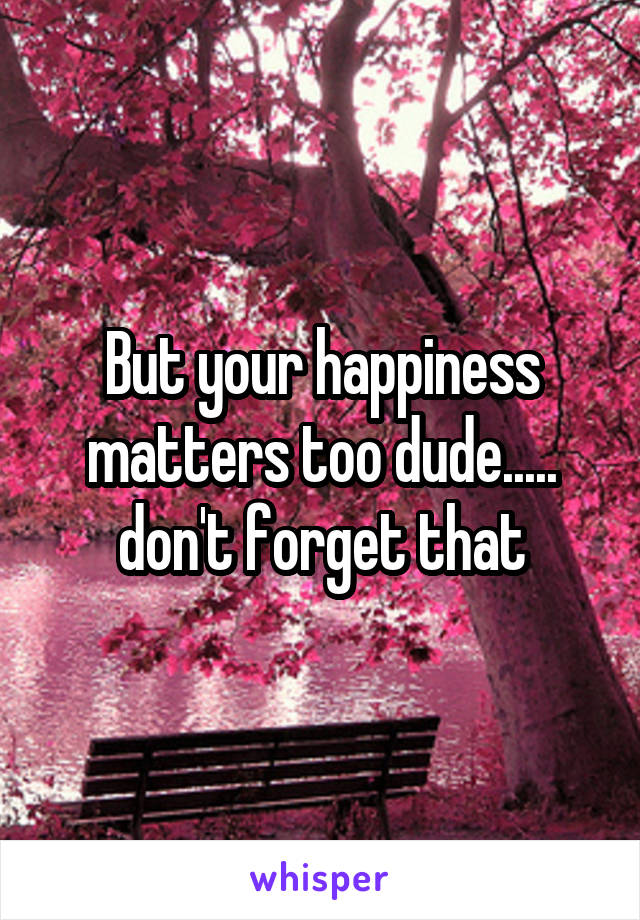 But your happiness matters too dude..... don't forget that