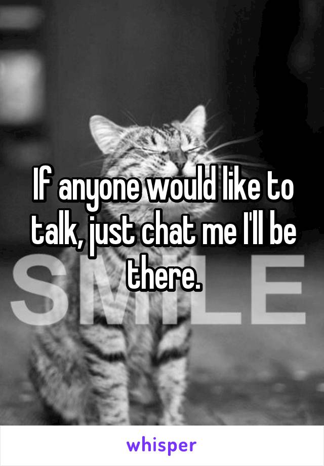 If anyone would like to talk, just chat me I'll be there.