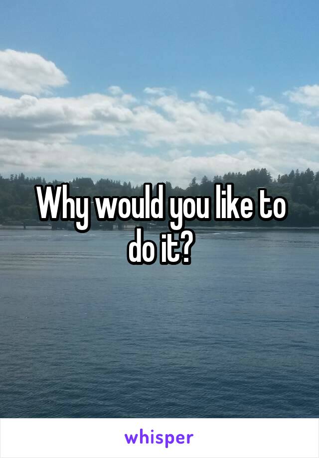 Why would you like to do it?