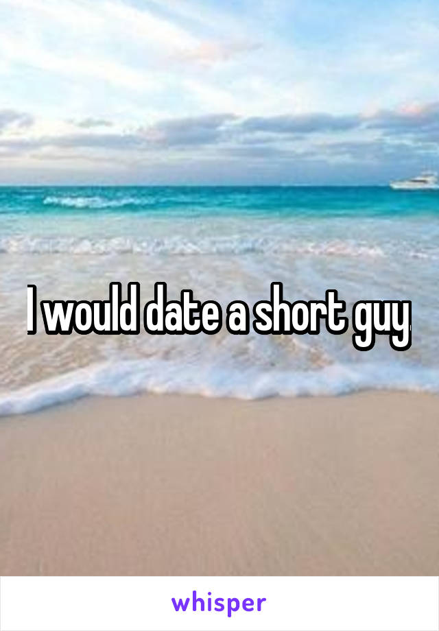 I would date a short guy.