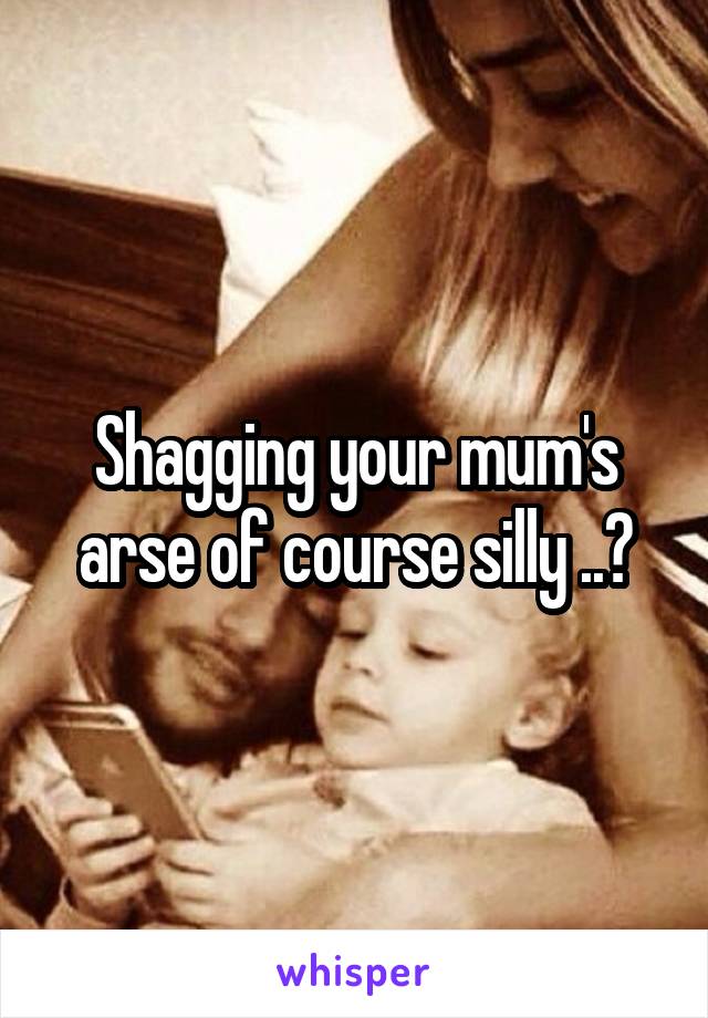 Shagging your mum's arse of course silly ..😕