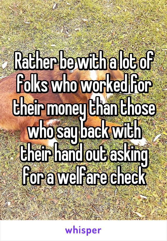 Rather be with a lot of folks who worked for their money than those who say back with their hand out asking for a welfare check