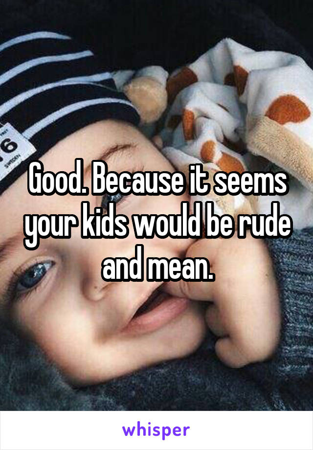 Good. Because it seems your kids would be rude and mean.