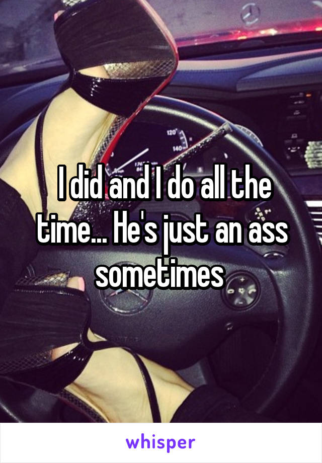  I did and I do all the time... He's just an ass sometimes 