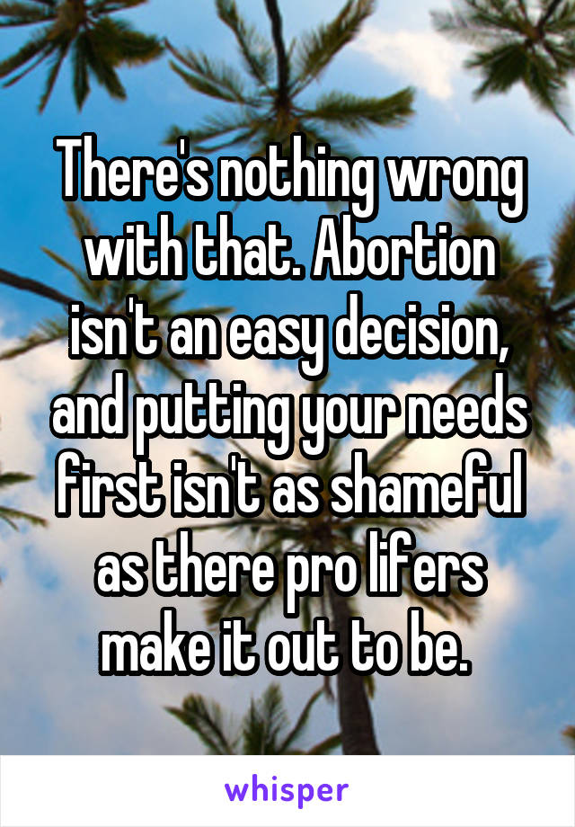 There's nothing wrong with that. Abortion isn't an easy decision, and putting your needs first isn't as shameful as there pro lifers make it out to be. 