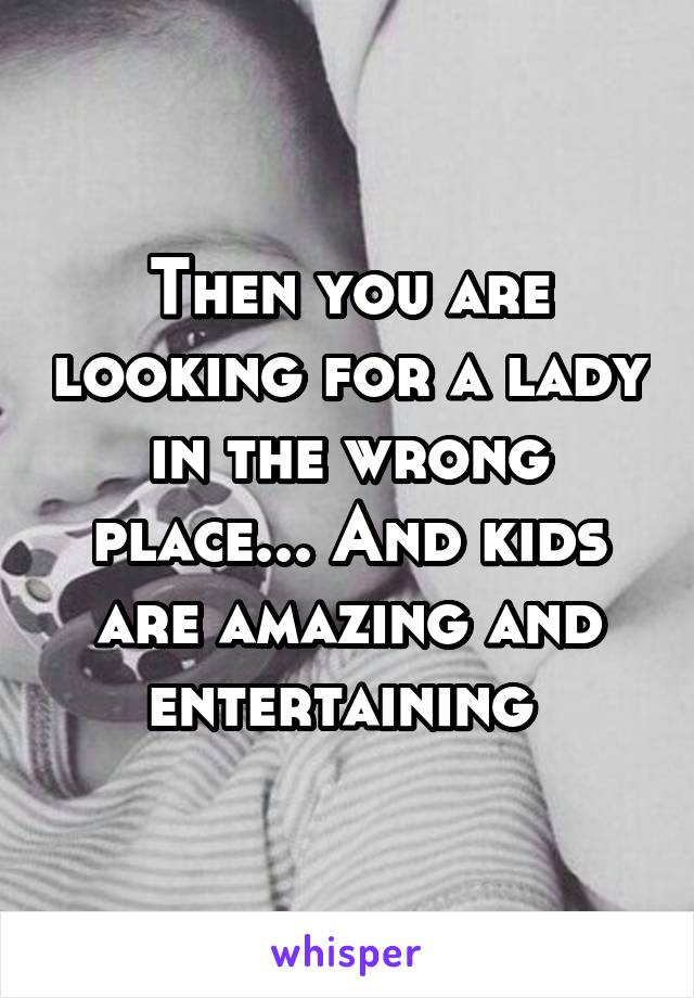 Then you are looking for a lady in the wrong place... And kids are amazing and entertaining 