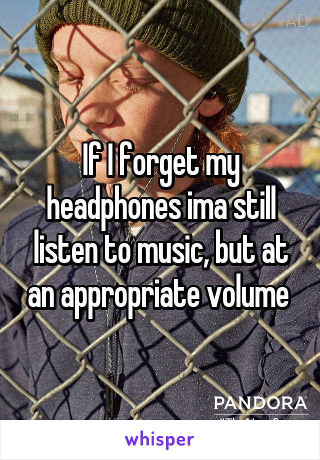 If I forget my headphones ima still listen to music, but at an appropriate volume 