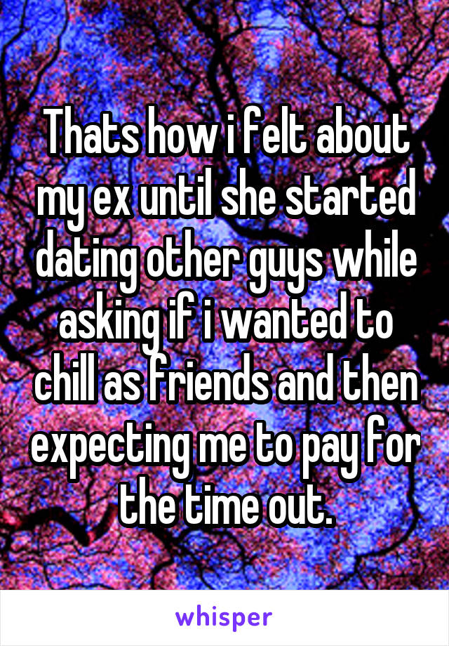 Thats how i felt about my ex until she started dating other guys while asking if i wanted to chill as friends and then expecting me to pay for the time out.
