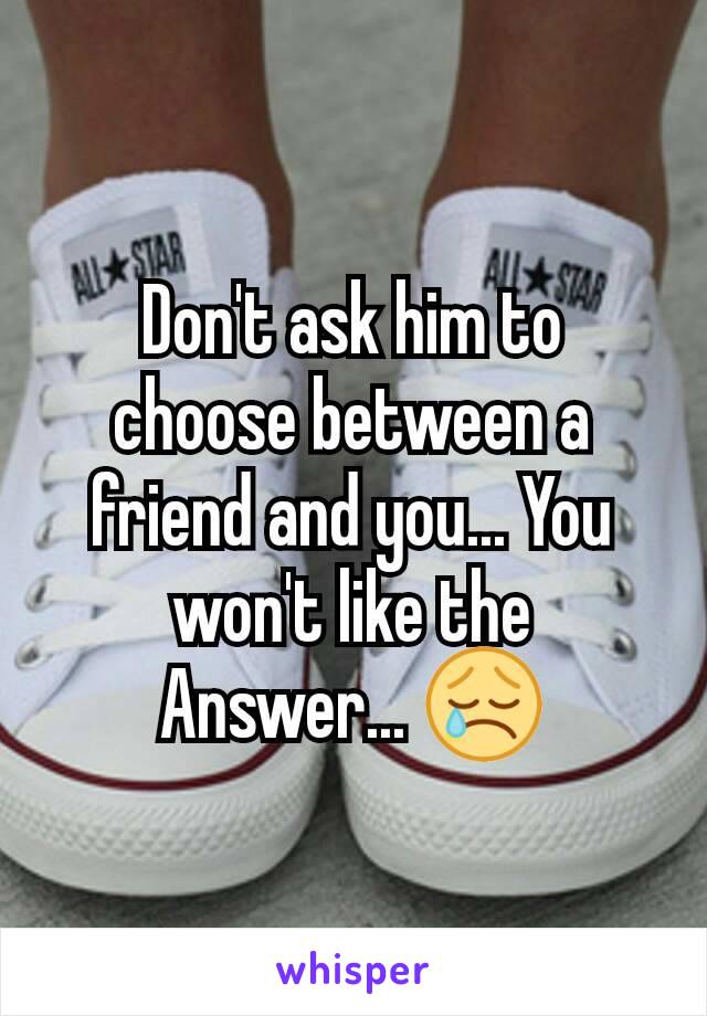 Don't ask him to choose between a friend and you... You won't like the Answer... 😢