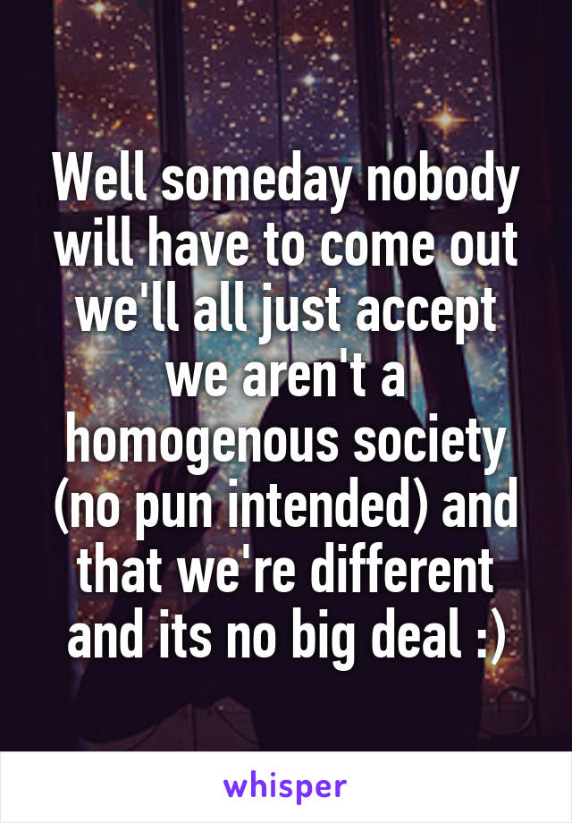 Well someday nobody will have to come out we'll all just accept we aren't a homogenous society (no pun intended) and that we're different and its no big deal :)