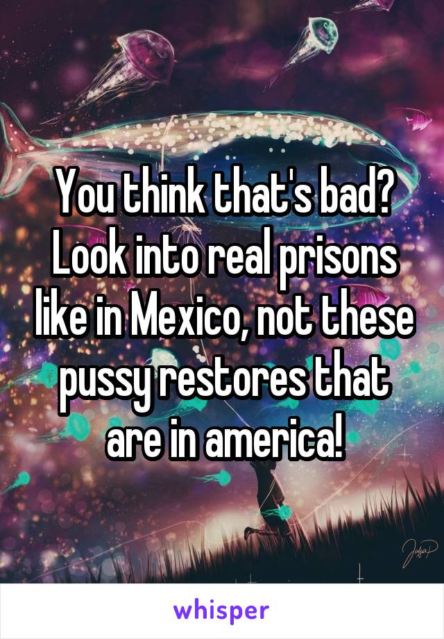 You think that's bad? Look into real prisons like in Mexico, not these pussy restores that are in america!