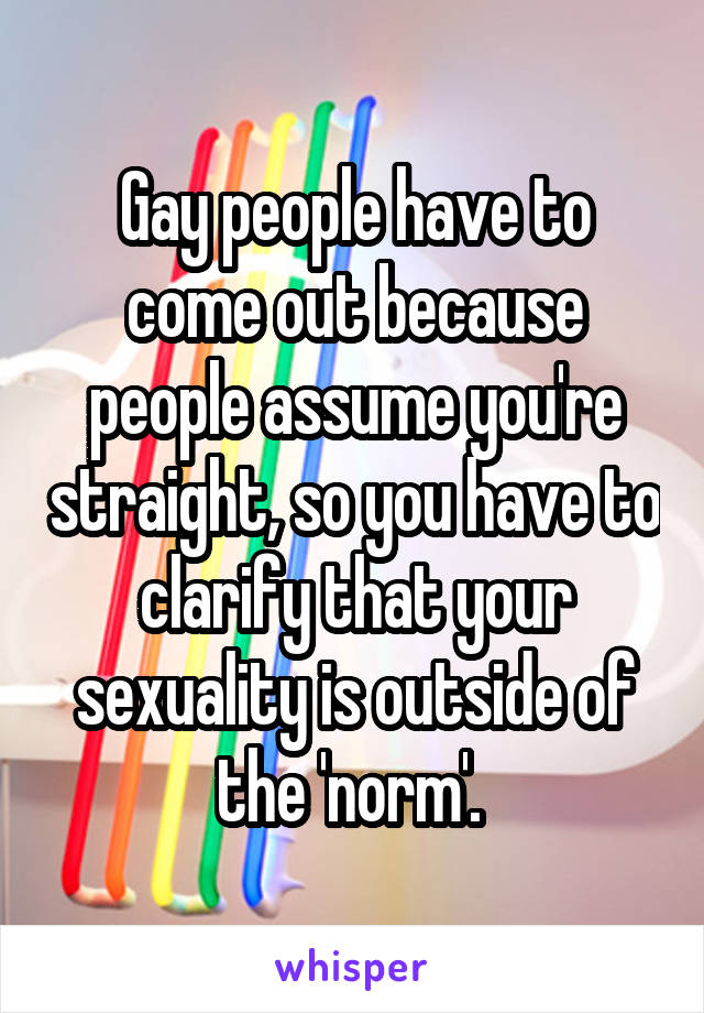 Gay people have to come out because people assume you're straight, so you have to clarify that your sexuality is outside of the 'norm'. 