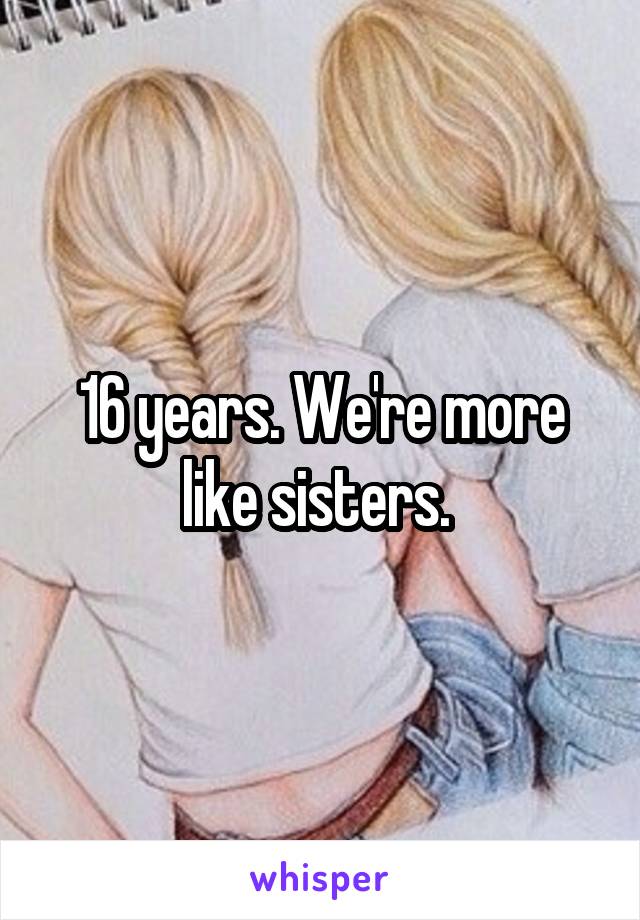 16 years. We're more like sisters. 