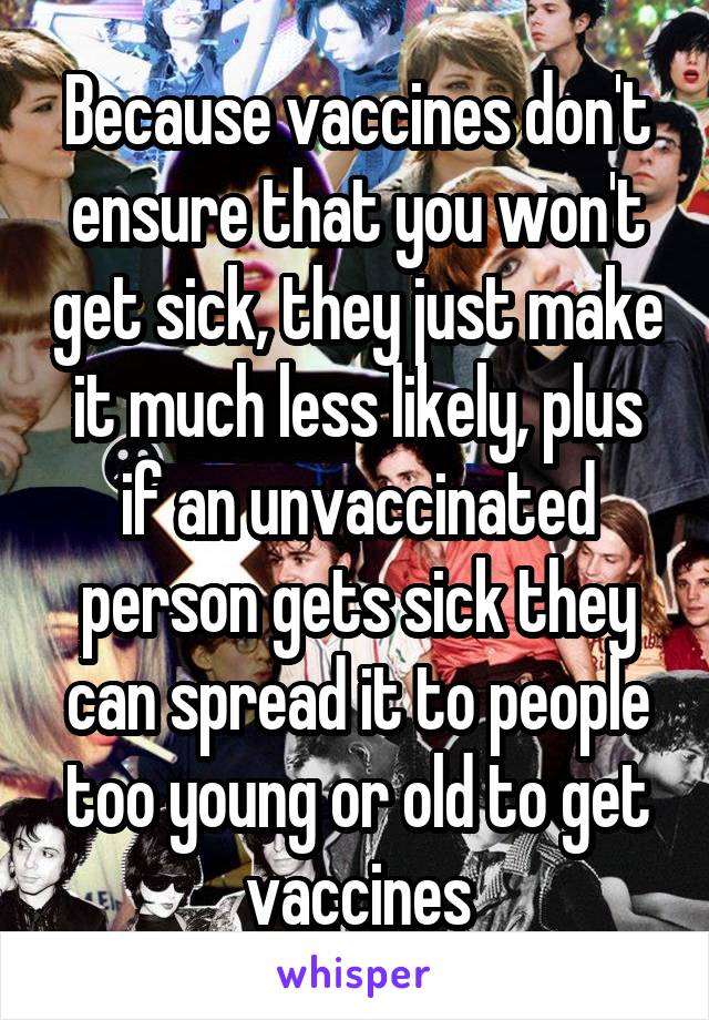 Because vaccines don't ensure that you won't get sick, they just make it much less likely, plus if an unvaccinated person gets sick they can spread it to people too young or old to get vaccines