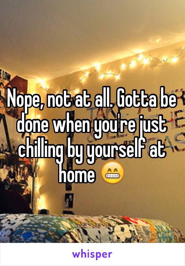 Nope, not at all. Gotta be done when you're just chilling by yourself at home 😁